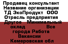 Продавец-консультант › Название организации ­ ТД ЭкоПродукт, ООО › Отрасль предприятия ­ Другое › Минимальный оклад ­ 12 000 - Все города Работа » Вакансии   . Кемеровская обл.,Таштагол г.